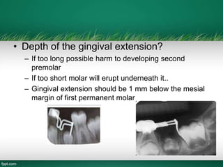 • Depth of the gingival extension?
– If too long possible harm to developing second
premolar
– If too short molar will erupt underneath it..
– Gingival extension should be 1 mm below the mesial
margin of first permanent molar
 