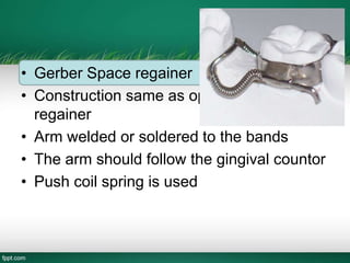 • Gerber Space regainer
• Construction same as open coil space
regainer
• Arm welded or soldered to the bands
• The arm should follow the gingival countor
• Push coil spring is used
 