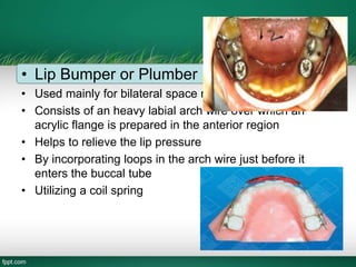 • Lip Bumper or Plumber
• Used mainly for bilateral space regaining
• Consists of an heavy labial arch wire over which an
acrylic flange is prepared in the anterior region
• Helps to relieve the lip pressure
• By incorporating loops in the arch wire just before it
enters the buccal tube
• Utilizing a coil spring
 