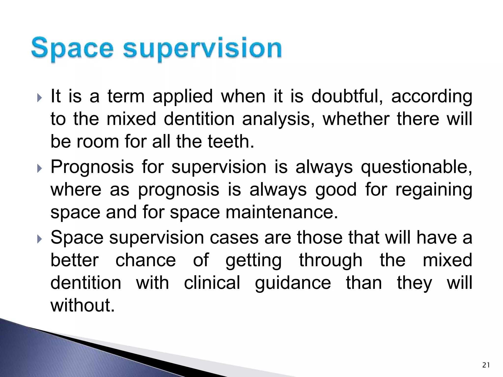  It is a term applied when it is doubtful, according
to the mixed dentition analysis, whether there will
be room for all the teeth.
 Prognosis for supervision is always questionable,
where as prognosis is always good for regaining
space and for space maintenance.
 Space supervision cases are those that will have a
better chance of getting through the mixed
dentition with clinical guidance than they will
without.
21
 