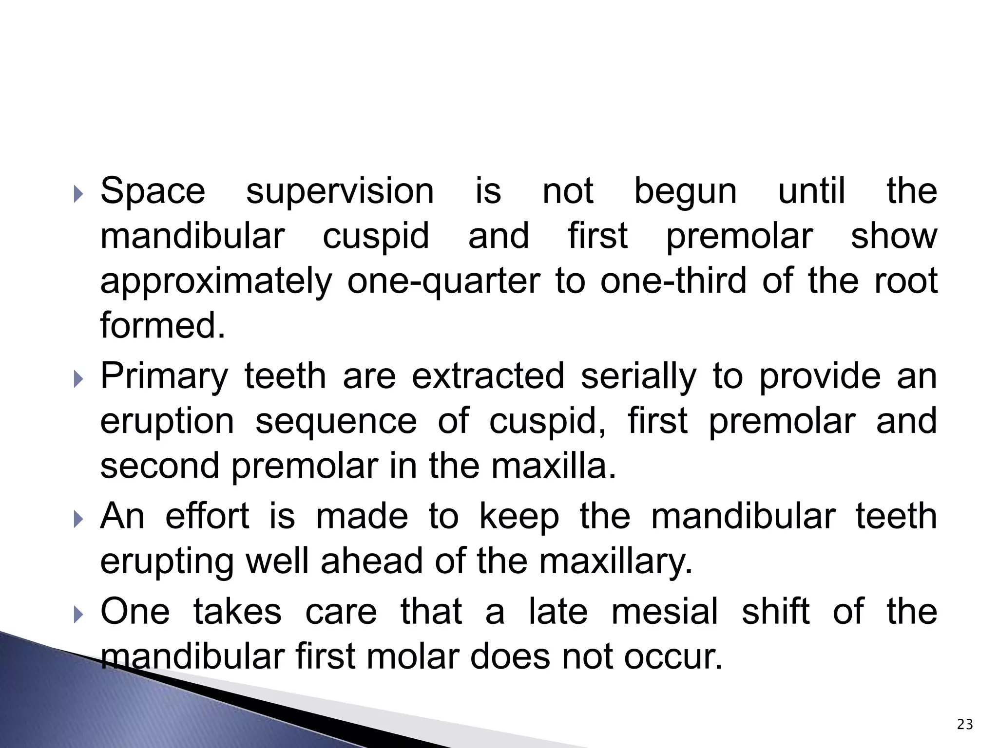  Space supervision is not begun until the
mandibular cuspid and first premolar show
approximately one-quarter to one-third of the root
formed.
 Primary teeth are extracted serially to provide an
eruption sequence of cuspid, first premolar and
second premolar in the maxilla.
 An effort is made to keep the mandibular teeth
erupting well ahead of the maxillary.
 One takes care that a late mesial shift of the
mandibular first molar does not occur.
23
 
