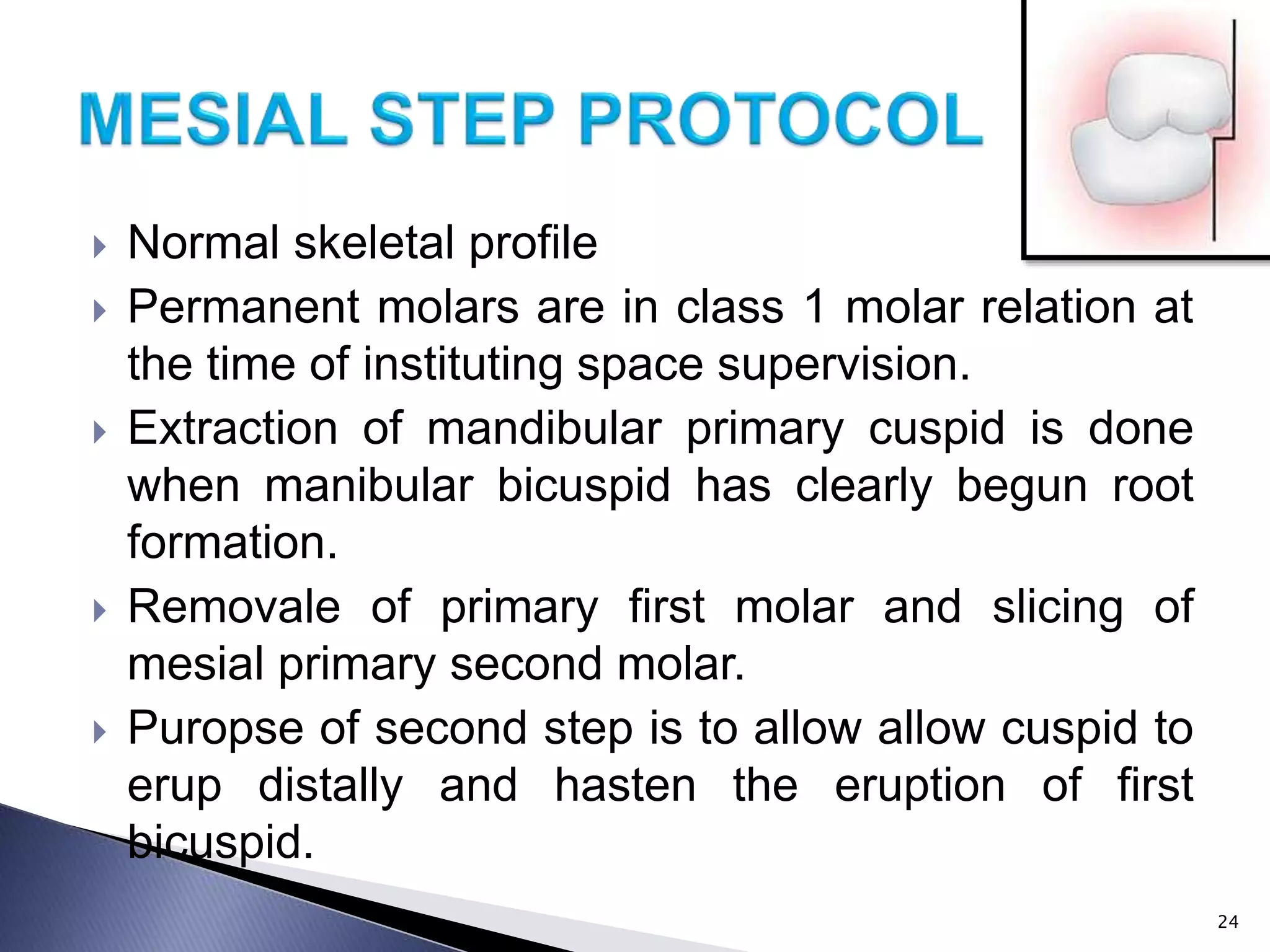  Normal skeletal profile
 Permanent molars are in class 1 molar relation at
the time of instituting space supervision.
 Extraction of mandibular primary cuspid is done
when manibular bicuspid has clearly begun root
formation.
 Removale of primary first molar and slicing of
mesial primary second molar.
 Puropse of second step is to allow allow cuspid to
erup distally and hasten the eruption of first
bicuspid.
24
 