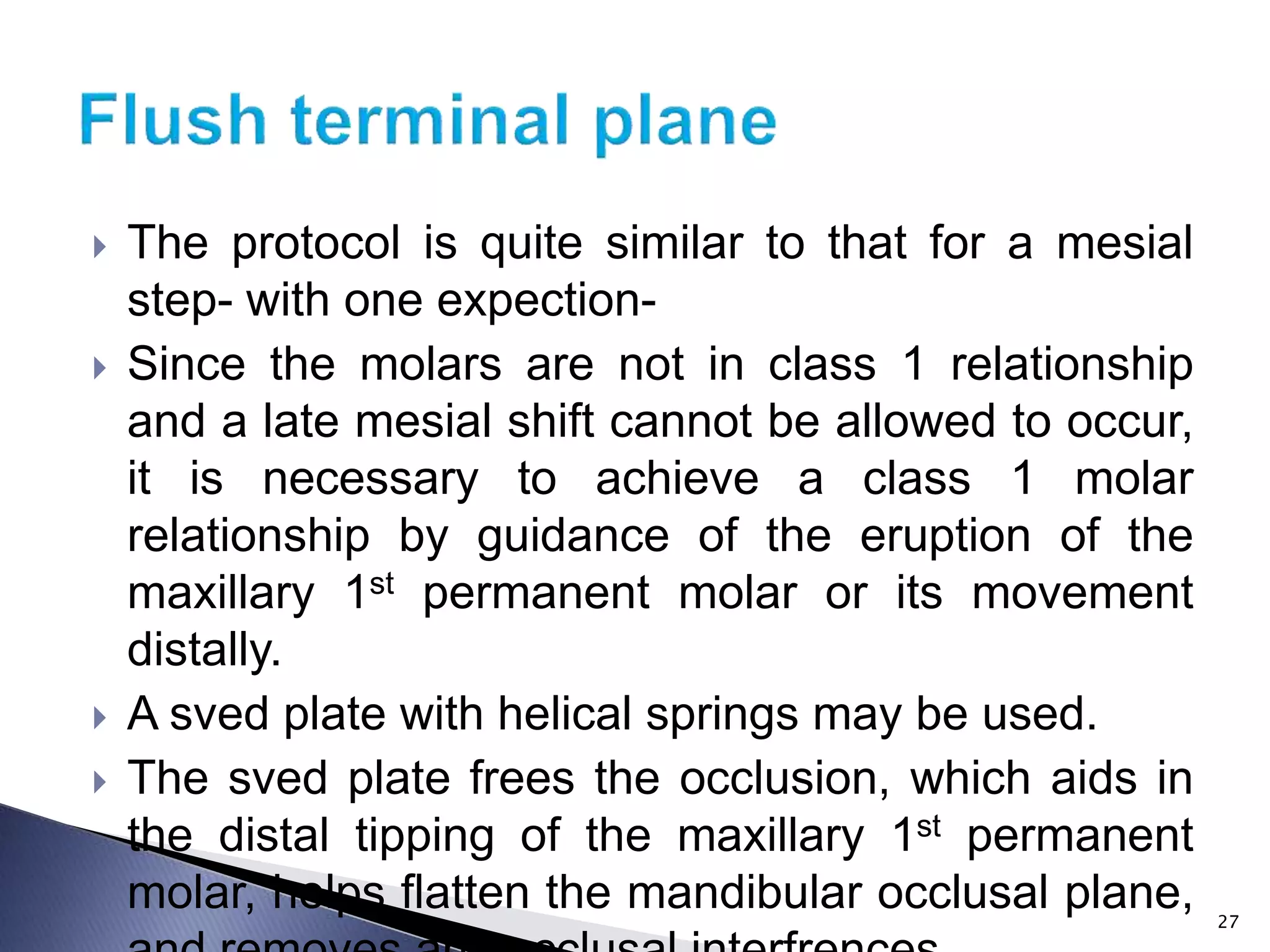  The protocol is quite similar to that for a mesial
step- with one expection-
 Since the molars are not in class 1 relationship
and a late mesial shift cannot be allowed to occur,
it is necessary to achieve a class 1 molar
relationship by guidance of the eruption of the
maxillary 1st permanent molar or its movement
distally.
 A sved plate with helical springs may be used.
 The sved plate frees the occlusion, which aids in
the distal tipping of the maxillary 1st permanent
molar, helps flatten the mandibular occlusal plane, 27
 