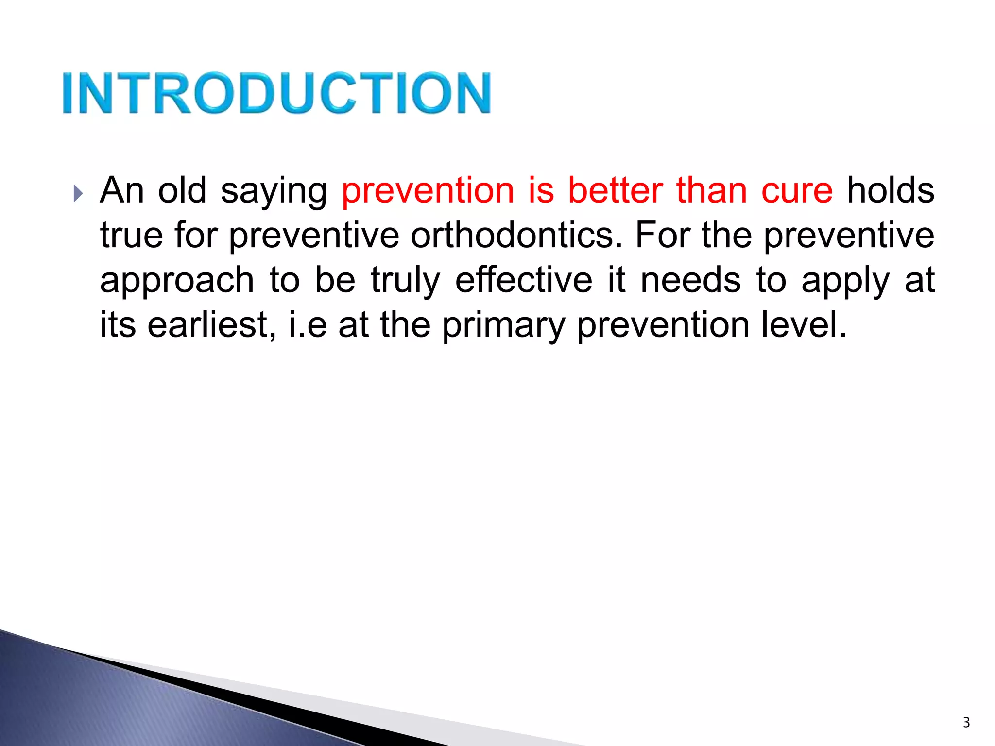  An old saying prevention is better than cure holds
true for preventive orthodontics. For the preventive
approach to be truly effective it needs to apply at
its earliest, i.e at the primary prevention level.
3
 