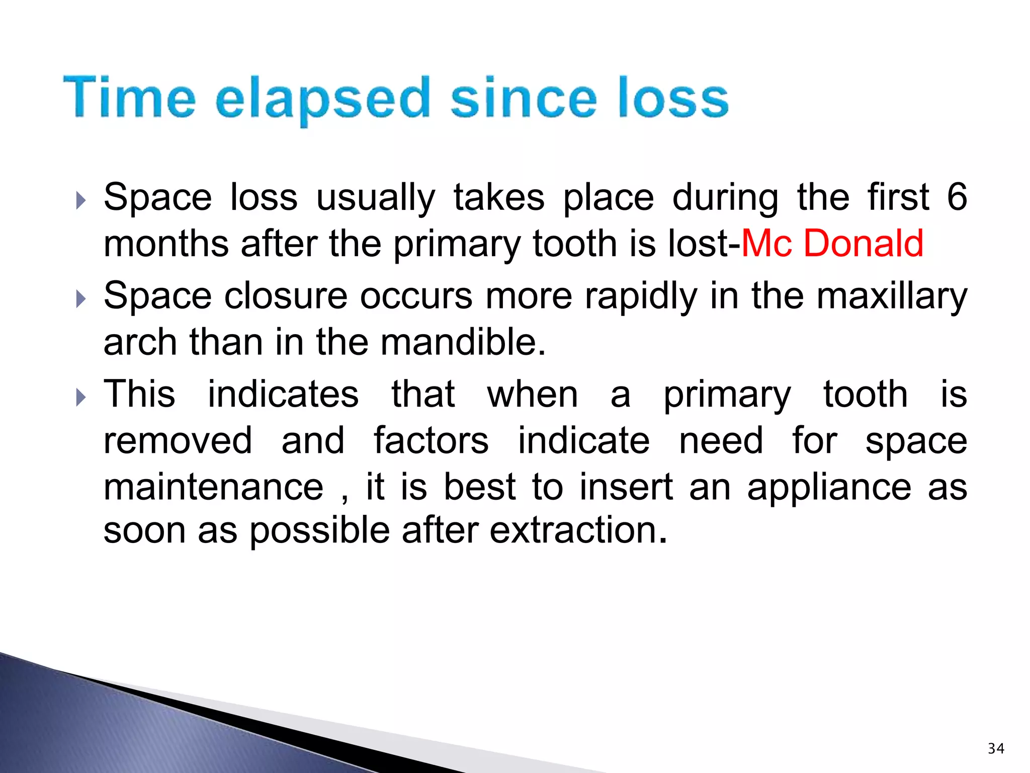  Space loss usually takes place during the first 6
months after the primary tooth is lost-Mc Donald
 Space closure occurs more rapidly in the maxillary
arch than in the mandible.
 This indicates that when a primary tooth is
removed and factors indicate need for space
maintenance , it is best to insert an appliance as
soon as possible after extraction.
34
 