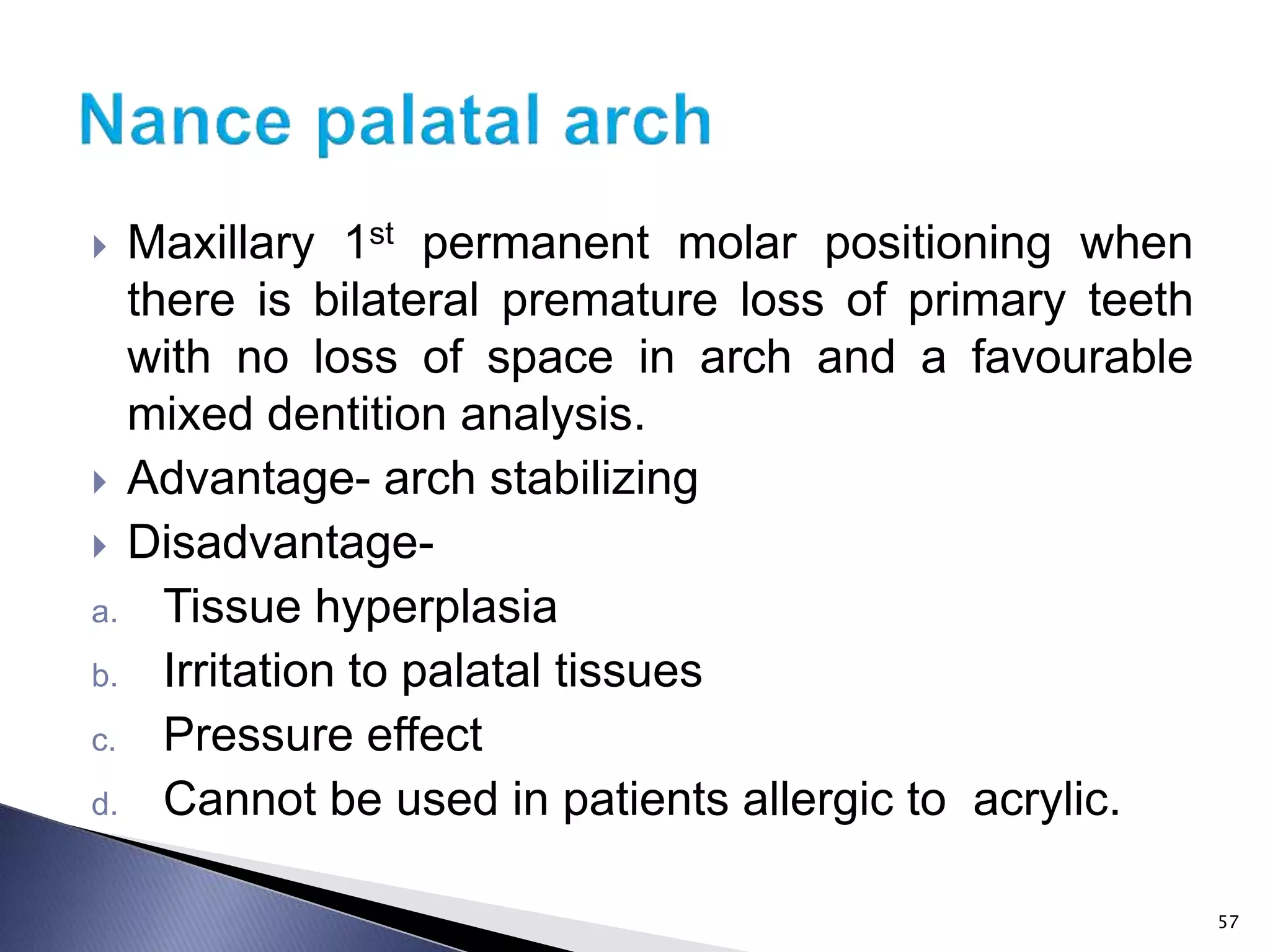  Maxillary 1st permanent molar positioning when
there is bilateral premature loss of primary teeth
with no loss of space in arch and a favourable
mixed dentition analysis.
 Advantage- arch stabilizing
 Disadvantage-
a. Tissue hyperplasia
b. Irritation to palatal tissues
c. Pressure effect
d. Cannot be used in patients allergic to acrylic.
57
 