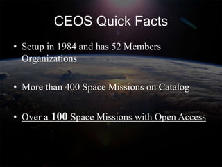CEOS Quick Facts
• Setup in 1984 and has 52 Members
  Organizations

• More than 400 Space Missions on Catalog


• Over a 100 Space Missions with Open Access
 