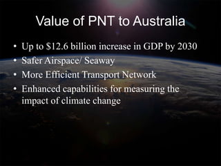 Value of PNT to Australia
•   Up to $12.6 billion increase in GDP by 2030
•   Safer Airspace/ Seaway
•   More Efficient Transport Network
•   Enhanced capabilities for measuring the
    impact of climate change
 