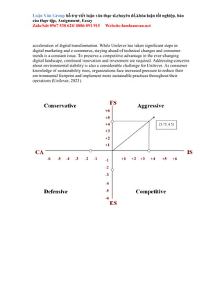 Luận Văn Group hỗ trợ viết luận văn thạc sĩ,chuyên đề,khóa luận tốt nghiệp, báo
cáo thực tập, Assignment, Essay
Zalo/Sdt 0967 538 624/ 0886 091 915 Website:lamluanvan.net
acceleration of digital transformation. While Unilever has taken significant steps in
digital marketing and e-commerce, staying ahead of technical changes and consumer
trends is a constant issue. To preserve a competitive advantage in the ever-changing
digital landscape, continued innovation and investment are required. Addressing concerns
about environmental stability is also a considerable challenge for Unilever. As consumer
knowledge of sustainability rises, organizations face increased pressure to reduce their
environmental footprint and implement more sustainable practices throughout their
operations (Unilever, 2023).
 