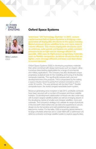 Oxford Space Systems
Voted best “UK Technology Start-Up” in 2015, venture
capital backed Oxford Space Systems is bringing a new
generation of deployable structures to the space industry.
Market pressure drives satellites to be ever more mass &
volume efficient. This means deployable structures such
as antennas, solar panels and booms are under constant
pressure to be as light and as stowage efficient as
possible. OSS uses its flight proven proprietary materials,
such as flexible composites, to deliver structures that are
lighter, more stowage efficient and lower cost than those
in current demand.
Oxford Space Systems (OSS) is developing proprietary materials
that, when combined with design techniques such as origami, allow
it produce class-leading deployables for a range of commercial
and military applications. The company has also developed unique
proprietary analytical tools for the modelling and tuning of its flexible
composite materials. This significantly reduces both cost and
development time of its products. This is showcased by the setting
a space industry record by going from product concept to orbit in
under 30 months. This was achieved with its AstroTube™ flexible
composite boom, the world’s longest retractable boom system.
Revenue generating since inception in late 2013, profitable contracts
have been secured with a number of European and Asian satellite
builders. Co-development collaboration contracts are also under way
with Europe’s largest satellite builders as well as emerging players in
the developing market of smaller and cheaper satellites: micro and
cubesats. The company’s strategy is to validate its range of products
in the low earth orbit market and use data and experience to secure
design-ins for the lucrative and well established geo-stationary
telecomms market. For the latter, OSS is receiving global interest in
its large unfurlable antennas and is under NDA with a well-known US
defence contractor and large satellite builder to explore opportunities.
Mike Lawton
CEO
10
 
