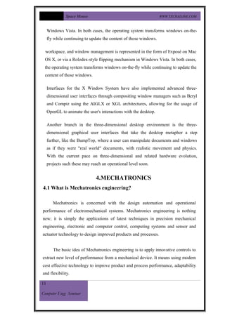Space Mouse                                          WWW.TECHALONE.COM



     Windows Vista. In both cases, the operating system transforms windows on-the-
     fly while continuing to update the content of those windows.

  workspace, and window management is represented in the form of Exposé on Mac
 OS X, or via a Rolodex-style flipping mechanism in Windows Vista. In both cases,
 the operating system transforms windows on-the-fly while continuing to update the
 content of those windows.

     Interfaces for the X Window System have also implemented advanced three-
     dimensional user interfaces through compositing window managers such as Beryl
     and Compiz using the AIGLX or XGL architectures, allowing for the usage of
     OpenGL to animate the user's interactions with the desktop.

     Another branch in the three-dimensional desktop environment is the three-
     dimensional graphical user interfaces that take the desktop metaphor a step
     further, like the BumpTop, where a user can manipulate documents and windows
     as if they were "real world" documents, with realistic movement and physics.
     With the current pace on three-dimensional and related hardware evolution,
     projects such these may reach an operational level soon.


                                4.MECHATRONICS
4.1 What is Mechatronics engineering?

        Mechatronics is concerned with the design automation and operational
performance of electromechanical systems. Mechatronics engineering is nothing
new; it is simply the applications of latest techniques in precision mechanical
engineering, electronic and computer control, computing systems and sensor and
actuator technology to design improved products and processes.


        The basic idea of Mechatronics engineering is to apply innovative controls to
extract new level of performance from a mechanical device. It means using modem
cost effective technology to improve product and process performance, adaptability
and flexibility.

11

Computer Engg Seminar
 