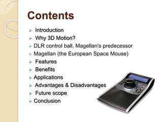 Contents
 Introduction
 Why 3D Motion?
 DLR control ball, Magellan's predecessor
 Magellan (the European Space Mouse)
 Features
 Benefits
 Applications
 Advantages & Disadvantages
 Future scope
 Conclusion
 