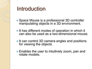 Introduction
 Space Mouse is a professional 3D controller
manipulating objects in a 3D environment.
 It has different modes of operation in which it
can also be used as a two-dimensional mouse.
 It can control 3D camera angles and positions
for viewing the objects
 Enables the user to intuitively zoom, pan and
rotate models.
 