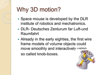Why 3D motion?
 Space mouse is developed by the DLR
institute of robotics and mechatronics.
 DLR- Deutsches Zenturum far Luft-und
Raumfahrt
 Already in the early eighties, the first wire
frame models of volume objects could
move smoothly and interactively using
so called knob-boxes.
 