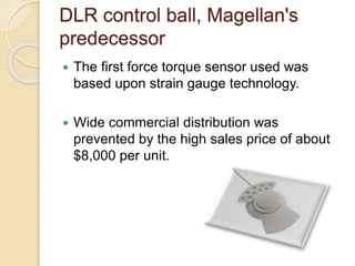 DLR control ball, Magellan's
predecessor
 The first force torque sensor used was
based upon strain gauge technology.
 Wide commercial distribution was
prevented by the high sales price of about
$8,000 per unit.
 