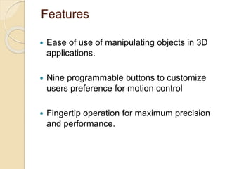 Features
 Ease of use of manipulating objects in 3D
applications.
 Nine programmable buttons to customize
users preference for motion control
 Fingertip operation for maximum precision
and performance.
 