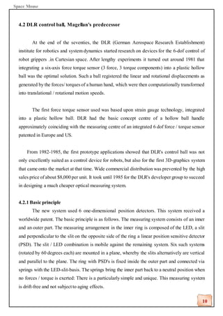 Space Mouse
10
4.2 DLR control ball, Magellan's predecessor
At the end of the seventies, the DLR (German Aerospace Research Establishment)
institute for robotics and system dynamics started research on devices for the 6-dof control of
robot grippers .in Cartesian space. After lengthy experiments it turned out around 1981 that
integrating a six-axis force torque sensor (3 force, 3 torque components) into a plastic hollow
ball was the optimal solution. Such a ball registered the linear and rotational displacements as
generated by the forces/ torques of a human hand, which were then computationally transformed
into translational / rotational motion speeds.
The first force torque sensor used was based upon strain gauge technology, integrated
into a plastic hollow ball. DLR had the basic concept centre of a hollow ball handle
approximately coinciding with the measuring centre of an integrated 6 dof force / torque sensor
patented in Europe and US.
From 1982-1985, the first prototype applications showed that DLR's control ball was not
only excellently suited as a control device for robots, but also for the first 3D-graphics system
that came onto the market at that time. Wide commercial distribution was prevented by the high
sales price of about $8,000 per unit. It took until 1985 for the DLR's developer group to succeed
in designing a much cheaper optical measuring system.
4.2.1 Basic principle
The new system used 6 one-dimensional position detectors. This system received a
worldwide patent. The basic principle is as follows. The measuring system consists of an inner
and an outer part. The measuring arrangement in the inner ring is composed of the LED, a slit
and perpendicular to the slit on the opposite side of the ring a linear position sensitive detector
(PSD). The slit / LED combination is mobile against the remaining system. Six such systems
(rotated by 60 degrees each) are mounted in a plane, whereby the slits alternatively are vertical
and parallel to the plane. The ring with PSD's is fixed inside the outer part and connected via
springs with the LED-slit-basis. The springs bring the inner part back to a neutral position when
no forces / torque is exerted: There is a particularly simple and unique. This measuring system
is drift-free and not subject to aging effects.
 