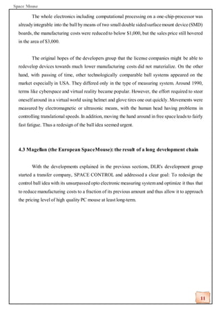 Space Mouse
11
The whole electronics including computational processing on a one-chip-processor was
alreadyintegrable into the ball by means of two small double sidedsurfacemount device(SMD)
boards, the manufacturing costs were reduced to below $1,000, but the sales price still hovered
in the area of $3,000.
The original hopes of the developers group that the license companies might be able to
redevelop devices towards much lower manufacturing costs did not materialize. On the other
hand, with passing of time, other technologically comparable ball systems appeared on the
market especially in USA. They differed only in the type of measuring system. Around 1990,
terms like cyberspace and virtual reality became popular. However, the effort required to steer
oneself around in a virtual world using helmet and glove tires one out quickly. Movements were
measured by electromagnetic or ultrasonic means, with the human head having problems in
controlling translational speeds. In addition, moving the hand around in free spaceleads to fairly
fast fatigue. Thus a redesign of the ball idea seemed urgent.
4.3 Magellan (the European SpaceMouse): the result of a long development chain
With the developments explained in the previous sections, DLR's development group
started a transfer company, SPACE CONTROL and addressed a clear goal: To redesign the
control ball idea with its unsurpassed opto electronic measuring systemand optimize it thus that
to reduce manufacturing costs to a fraction of its previous amount and thus allow it to approach
the pricing level of high quality PC mouse at least long-term.
 