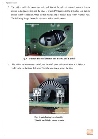 Space Mouse
3
2. Two rollers inside the mouse touch the ball. One of the rollers is oriented so that it detects
motion in the X direction, and the other is oriented 90 degrees to the first roller so it detects
motion in the Y direction. When the ball rotates, one or both of these rollers rotate as well.
The following image shows the two white rollers on this mouse:
Fig.3 The rollers that touch the ball and detect X and Y motion
3. The rollers each connect to a shaft, and the shaft spins a disk with holes in it. When a
roller rolls, its shaft and disk spin. The following image shows the disk:
Fig.4 A typical optical encoding disk:
This disk has 36 holes around its outer
edge.
 