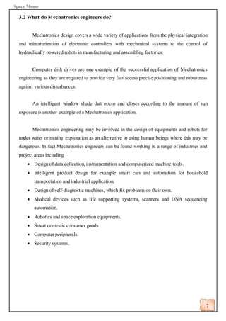 Space Mouse
7
3.2 What do Mechatronics engineers do?
Mechatronics design covers a wide variety of applications from the physical integration
and miniaturization of electronic controllers with mechanical systems to the control of
hydraulically powered robots in manufacturing and assembling factories.
Computer disk drives are one example of the successful application of Mechatronics
engineering as they are required to provide very fast access precise positioning and robustness
against various disturbances.
An intelligent window shade that opens and closes according to the amount of sun
exposure is another example of a Mechatronics application.
Mechatronics engineering may be involved in the design of equipments and robots for
under water or mining exploration as an alternative to using human beings where this may be
dangerous. In fact Mechatronics engineers can be found working in a range of industries and
project areas including
• Design of data collection, instrumentation and computerized machine tools.
• Intelligent product design for example smart cars and automation for household
transportation and industrial application.
• Design of self-diagnostic machines, which fix problems on their own.
• Medical devices such as life supporting systems, scanners and DNA sequencing
automation.
• Robotics and space exploration equipments.
• Smart domestic consumer goods
• Computer peripherals.
• Security systems.
 