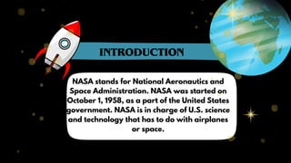 NASA stands for National Aeronautics and
Space Administration. NASA was started on
October 1, 1958, as a part of the United States
government. NASA is in charge of U.S. science
and technology that has to do with airplanes
or space.
INTRODUCTION
 