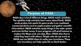 NASA does a lot of different things. NASA makes satellites.
The satellites help scientists learn more about Earth. NASA
sends probes into space (A space probe is an unpiloted,
unmanned device sent to explore space and gather scientific
information). NASA scientists study things in the solar system
and even farther away. A new program will send humans to
explore the Moon and, one day, Mars. NASA also shares
what they learn with others. People who do not work at
NASA can use NASA ideas to make new inventions. These
new inventions can help make life on Earth better.
Purpose of NASA
 