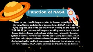 From its start, NASA began to plan for human spaceflight. The
Mercury, Gemini and Apollo programs helped NASA learn about
flying in space. This led to the first human landing on the Moon in
1969. NASA has astronauts living and working on the International
Space Station. Space probes have visited every planet in the solar
system. Scientists have looked far into space using telescopes. NASA
satellites help people understand weather patterns on Earth. NASA
also helps develop and test new aircraft. Some of the airplanes have
set new records. NASA works to make air travel faster and safer.
Function of NASA
 