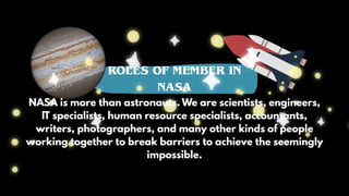 ROLES OF MEMBER IN
NASA
NASA is more than astronauts. We are scientists, engineers,
IT specialists, human resource specialists, accountants,
writers, photographers, and many other kinds of people
working together to break barriers to achieve the seemingly
impossible.
 