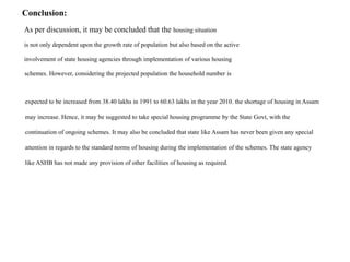Conclusion:
As per discussion, it may be concluded that the housing situation
is not only dependent upon the growth rate of population but also based on the active
involvement of state housing agencies through implementation of various housing
schemes. However, considering the projected population the household number is
expected to be increased from 38.40 lakhs in 1991 to 60.63 lakhs in the year 2010. the shortage of housing in Assam
may increase. Hence, it may be suggested to take special housing programme by the State Govt, with the
continuation of ongoing schemes. It may also be concluded that state like Assam has never been given any special
attention in regards to the standard norms of housing during the implementation of the schemes. The state agency
like ASHB has not made any provision of other facilities of housing as required.
 