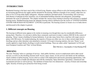INTRODUCTION
Residential housing is the basic need of the civilized living. Despite various efforts to solve the housing problem, there is
an increasing gap between the supply and the demand for the housing. Millions of people of our country, either have no
place to live or living under highly unhygienic, inhuman conditions and deprivations. Overcrowding, lack of privacy,
total absence of adequate & basic amenities, use of substandard building materials and unhygienic surroundings
dominates the scene of settlements. This chapter includes the various issues relating to housing with reference to standard
housing norms. Standard housing means the adequate housing which is defined as per the norms of “UNITED NATIONS
CENTRE FOR HUMAN SETTLEMENT” (UNCHS) in particular. The housing scenario in Assam vis-a vis India shown
and discussed in this chapter in general.
1. Different concepts on Housing
The housing in different terms appears to be similar in meaning even though there may be considerable differences
among them. Therefore, it is relevant to define these commonly used terms in today’s context; HOUSE In the context of
planning, ‘House’ means a building for human habitation. It can take many forms from a mud-hut with single room to
palace with 500 rooms. For modem planning, the majority of houses are either one, two or three storied single family
dwellings and are either detached, semi-detached or terraced. 16 Except in housing statistics, the term ‘House’ is not
usually applied to single family dwellings in multi-storied buildings. These are rather called ‘Apartments' in USA and
most European Countries and ‘Flats’ in Great Britain,
(Ref: Whit tick A, - Encyclopedia o f Urban Planning 1974)
The term ‘Housing’ refers to a package of services : land, public facilities, access to employment and to other social
services, as well as to the dwelling structure itself. Access, space, tenure, on-site services and shelter are the attributes
which combine to define housing. Access refers to contact with employment and income generating opportunities, with
off-site services such as health and education and with the community. Space determines agriculture, commercial and
recreational activities as well as privacy. The attributes of tenure have two dimensions - security of tenure and ownership
rights. Security of tenure gives protection from being evicted.
HOUSING
 
