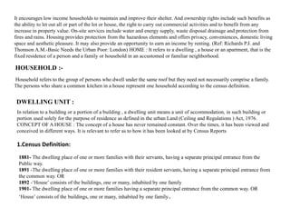 It encourages low income households to maintain and improve their shelter. And ownership rights include such benefits as
the ability to let out all or part of the lot or house, the right to carry out commercial activities and to benefit from any
increase in property value. On-site services include water and energy supply, waste disposal drainage and protection from
fires and rains. Housing provides protection from the hazardous elements and offers privacy, conveniences, domestic living
space and aesthetic pleasure. It may also provide an opportunity to earn an income by renting. (Ref: Richards P.J. and
Thomson A.M.-Basic Needs the Urban Poor: London) HOME : It refers to a dwelling , a house or an apartment, that is the
fixed residence of a person and a family or household in an accustomed or familiar neighborhood.
Household refers to the group of persons who dwell under the same roof but they need not necessarily comprise a family.
The persons who share a common kitchen in a house represent one household according to the census definition.
HOUSEHOLD :-
In relation to a building or a portion of a building , a dwelling unit means a unit of accommodation, in such building or
portion used solely for the purpose of residence as defined in the urban Land (Ceiling and Regulations ) Act, 1976.
CONCEPT OF A HOUSE : The concept of a house has never remained constant. Over the times, it has been viewed and
conceived in different ways. It is relevant to refer as to how it has been looked at by Census Reports
DWELLING UNIT :
1.Census Definition:
1881- The dwelling place of one or more families with their servants, having a separate principal entrance from the
Public way.
1891 -The dwelling place of one or more families with their resident servants, having a separate principal entrance from
the common way. OR
1892 -‘House’ consists of the buildings, one or many, inhabited by one family
1901- The dwelling place of one or more families having a separate principal entrance from the common way. OR
‘House’ consists of the buildings, one or many, inhabited by one family..
 