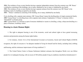 1911- The residence of one or more families having a separate independent entrance from the common way. OR ‘House’
is defined as consisting of the buildings, one or many, inhabited by one or many or inhabited by one family.
1921 -The residence of one or more families having a separate entrance from the common way. OR ‘House’ is the
building or part of a building occupied by one family.
1931 – “House’ is defined as consisting of the building, one or many, inhabited by one family
Every dwelling with a separate main entrance. OR ‘Census House’ means the dwelling place of single commercial family.
1951 ‘Census House’ is a dwelling house with a separate main entrance. Explanation: A ‘House’ is structure while a
‘Household’ is a human group.
1961 ‘Census House’ is a structure or part of structure inhabited or vacant or a dwelling, a shop, a shop-cum-dwelling or a
place of business, workshop, school .
Housing is a basic Human Right:
1. The right to adequate housing is one of the economic, social and cultural rights to have gained increasing
attention and promotion among the human rights bodies.
2. For instance, Article 11(1) of the International Covenant on Economic, Social and Cultural Rights (CESCR)
recognizes, the right of everyone to “an adequate standard of living for himself and his family, including food, clothing
and housing, and the continuous improvement of living conditions”.3
3. The United Nation Centre in Human Settlement (habitat) estimates that throughout World, over one billion
people live in inadequate housing, with an excess of 100 million people living in conditions classified as homelessness'.4
 
