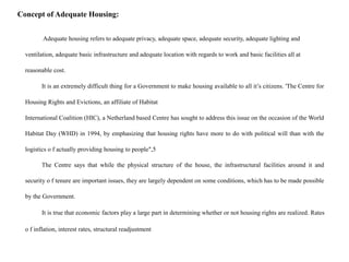 Concept of Adequate Housing:
Adequate housing refers to adequate privacy, adequate space, adequate security, adequate lighting and
ventilation, adequate basic infrastructure and adequate location with regards to work and basic facilities all at
reasonable cost.
It is an extremely difficult thing for a Government to make housing available to all it’s citizens. 'The Centre for
Housing Rights and Evictions, an affiliate of Habitat
International Coalition (HIC), a Netherland based Centre has sought to address this issue on the occasion of the World
Habitat Day (WHD) in 1994, by emphasizing that housing rights have more to do with political will than with the
logistics o f actually providing housing to people",5
The Centre says that while the physical structure of the house, the infrastructural facilities around it and
security o f tenure are important issues, they are largely dependent on some conditions, which has to be made possible
by the Government.
It is true that economic factors play a large part in determining whether or not housing rights are realized. Rates
o f inflation, interest rates, structural readjustment
 