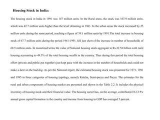 Housing Stock in India:
The housing stock in India in 1991 was 147 million units. In the Rural areas, the stock was 107.9 million units,
which was 42.7 million units higher than the level obtaining in 1961. In the urban areas the stock increased by 25
million units during the same period, reaching a figure of 39.1 million units by 1991.The total increase in housing
stock of 67.7 million units during the period 1961-1991, fell just short of the increase in number of households of
68.5 million units. In monetized terms the value of National housing stock aggregate to Rs.32.58 billion with rural
housing accounting to 49.5% of the total housing wealth in the country. Thus during this period the total housing
effort (private and public put together) just kept pace with the increase in the number of households and could not
make a dent on the backlog. As per the National report, the estimated housing stock was presented for 1971, 1981
and 1995 in three categories of housing typology, namely Kutcha, Semi-pucca and Pucca. The estimates for the
rural and urban components of housing market are presented and shown in the Table 2.2. It includes the physical
inventory of housing stock and their financial value. The housing sector has, on the average, contributed 10-12 P/c
annual gross capital formation in the country and income from housing in GDP has averaged 5 percent.
 