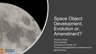 Space Object:
Development,
Evolution or,
Amendment?
Thomas Cheney
PhD Candidate
Sunderland University, UK
Thomas.cheney@research.sunderland.ac.uk
@thomcheney
 