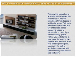 The growing population in
Australia has increased the
importance of efficient
utilisation of limited space in
residential areas. Wall beds
and built-in wardrobes are
two of the least space-
occupying pieces of
furniture for homes. If you
have too many guests
visiting you and staying at
your place for a day or two,
foldable wall beds can work
as a blessing in disguise.
Moreover, the built-in
wardrobes, equipped with
space creating shelves can
also be handy.
 