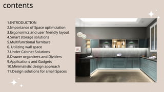 contents
1.INTRODUCTION
2.Importance of Space optimization
3.Ergonomics and user friendly layout
4.Smart storage solutions
5.Multifunctional furniture
6. Utilizing wall space
7.Under Cabinet Solutions
8.Drawer organizers and Dividers
9.Applications and Gadgets
10.Minimalistic design approach
11.Design solutions for small Spaces
 