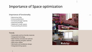 Importance of Space optimization
⚬Maximizing Utility
⚬Enhancing Aesthetics
⚬Increasing Storage Capacity
⚬Improving workflow
⚬Adapting to smaller spaces
⚬Future proofing the kitchen
Importance of functionality
⚬Sustainable and Eco-friendly materials
⚬Integrated technology
⚬Matt finishes and textured cabinets
⚬Open shelving and glass cabinets
⚬Bold colour pallets
⚬Minimalist and handleness design
⚬Integrated dining spaces
Trends
 