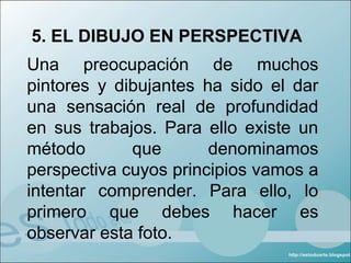 5. EL DIBUJO EN PERSPECTIVA
Una preocupación de muchos
pintores y dibujantes ha sido el dar
una sensación real de profundidad
en sus trabajos. Para ello existe un
método       que       denominamos
perspectiva cuyos principios vamos a
intentar comprender. Para ello, lo
primero que debes hacer es
observar esta foto.
 