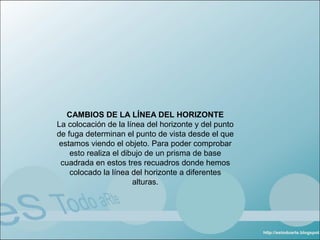 CAMBIOS DE LA LÍNEA DEL HORIZONTE
La colocación de la línea del horizonte y del punto
de fuga determinan el punto de vista desde el que
estamos viendo el objeto. Para poder comprobar
    esto realiza el dibujo de un prisma de base
 cuadrada en estos tres recuadros donde hemos
    colocado la línea del horizonte a diferentes
                       alturas.
 