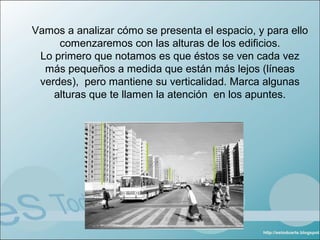 Vamos a analizar cómo se presenta el espacio, y para ello
     comenzaremos con las alturas de los edificios.
 Lo primero que notamos es que éstos se ven cada vez
  más pequeños a medida que están más lejos (líneas
 verdes), pero mantiene su verticalidad. Marca algunas
    alturas que te llamen la atención en los apuntes.
 