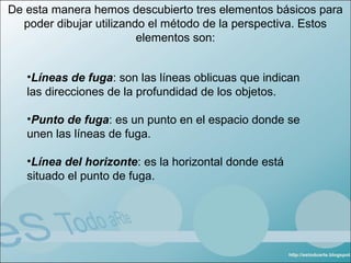 De esta manera hemos descubierto tres elementos básicos para
  poder dibujar utilizando el método de la perspectiva. Estos
                         elementos son:


   •Líneas de fuga: son las líneas oblicuas que indican
   las direcciones de la profundidad de los objetos.

   •Punto de fuga: es un punto en el espacio donde se
   unen las líneas de fuga.

   •Línea del horizonte: es la horizontal donde está
   situado el punto de fuga.
 