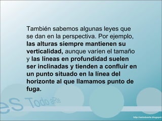 También sabemos algunas leyes que
se dan en la perspectiva. Por ejemplo,
las alturas siempre mantienen su
verticalidad, aunque varíen el tamaño
y las líneas en profundidad suelen
ser inclinadas y tienden a confluir en
un punto situado en la línea del
horizonte al que llamamos punto de
fuga.
 