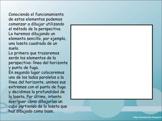 Conociendo el funcionamiento
de estos elementos podemos
comenzar a dibujar utilizando
el método de la perspectiva.
Lo haremos dibujando un
elemento sencillo, por ejemplo,
una loseta cuadrada de un
suelo.
Lo primero que trazaremos
serán los elementos de la
perspectiva: línea del horizonte
y punto de fuga.
En segundo lugar colocaremos
uno de los lados paralelos a la
línea del horizonte, unimos sus
extremos con el punto de fuga
y decidimos la profundidad de
la loseta. Por último, intenta
averiguar cómo dibujarías un
cubo partiendo de la loseta que
has dibujado como base.
 