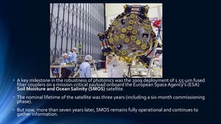 • A key milestone in the robustness of photonics was the 2009 deployment of 1.55-μm fused
fiber couplers on a mission-critical payload onboard the European Space Agency’s (ESA)
Soil Moisture and Ocean Salinity (SMOS) satellite.
• The nominal lifetime of the satellite was three years (including a six-month commissioning
phase).
• But now, more than seven years later, SMOS remains fully operational and continues to
gather information.
 