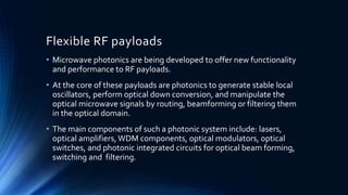 Flexible RF payloads
• Microwave photonics are being developed to offer new functionality
and performance to RF payloads.
• At the core of these payloads are photonics to generate stable local
oscillators, perform optical down conversion, and manipulate the
optical microwave signals by routing, beamforming or filtering them
in the optical domain.
• The main components of such a photonic system include: lasers,
optical amplifiers, WDM components, optical modulators, optical
switches, and photonic integrated circuits for optical beam forming,
switching and filtering.
 