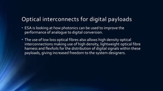 Optical interconnects for digital payloads
• ESA is looking at how photonics can be used to improve the
performance of analogue to digital conversion.
• The use of low loss optical fibres also allows high density optical
interconnections making use of high density, lightweight optical fibre
harness and flexfoils for the distribution of digital signals within these
payloads, giving increased freedom to the system designers.
 