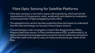 Fibre Optic Sensing for Satellite Platforms
• Fibre optic sensing is a new tool in space craft engineering, which permits the
measurement of; temperature, strain, acceleration and rotation by modulation
of some parameter of light propagating inside a fibre.
• The optoelectronics section has been exploiting these techniques to understand
how this fibre technology can be used in future space missions.
• The technologies under investigation include Fibre Bragg Gratings (FBGs),
Photonic Band Gap sensors, In-fibre interferometers (FOG, accelerometers), as
well as distributed sensing approaches using the natural scattering mechanisms
of the fibre itself which permit 1000s of measurement points per meter of the
fibre.
 