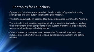 Photonics for Launchers
• Optopyrotechnics is a new approach to the detonation of pyrotechnics using
short pulses of a laser output to ignite the pyro material.
• This technology has been baselined for the next European launcher, the Ariane 6.
• The opto-electronics section together with European industry has been leading
the development of key components of this system, from the laser to the safety
features such as the optical safety barrier.
• Other photonic technologies have been studied for use in future launchers
include, laser ignition, fibre optic sensing, optical communications and optical
wireless.
 