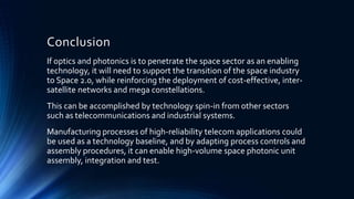 Conclusion
If optics and photonics is to penetrate the space sector as an enabling
technology, it will need to support the transition of the space industry
to Space 2.0, while reinforcing the deployment of cost-effective, inter-
satellite networks and mega constellations.
This can be accomplished by technology spin-in from other sectors
such as telecommunications and industrial systems.
Manufacturing processes of high-reliability telecom applications could
be used as a technology baseline, and by adapting process controls and
assembly procedures, it can enable high-volume space photonic unit
assembly, integration and test.
 